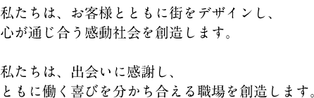 私たちは、お客様とともに街をデザインし、心が通じ合う感動社会を創造します。私たちは、出会いに感謝し、ともに働く喜びを分かち合える職場を創造します。